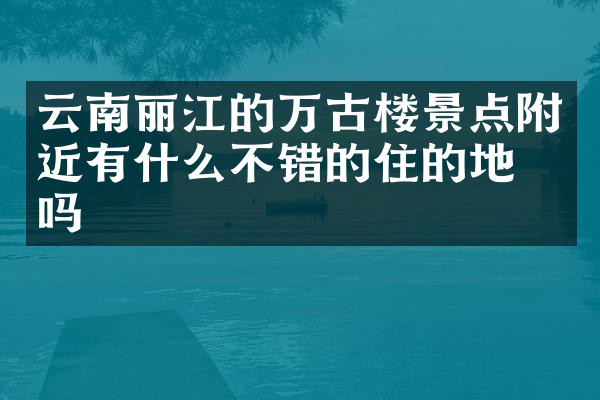 云南丽江的万古楼景点附近有什么不错的住的地方吗