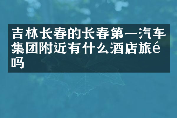 吉林长春的长春第一汽车集团附近有什么酒店旅馆吗