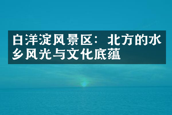 白洋淀风景区：北方的水乡风光与文化底蕴
