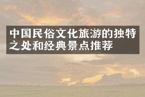 中国民俗文化旅游的独特之处和经典景点推荐