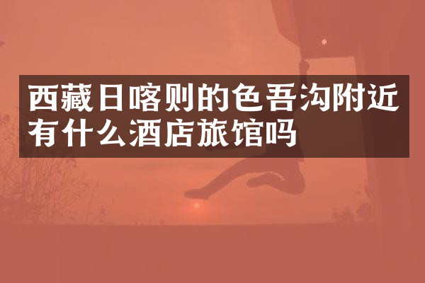西藏日喀则的色吾沟附近有什么酒店旅馆吗