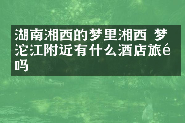 湖南湘西的梦里湘西 梦幻沱江附近有什么酒店旅馆吗
