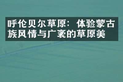 呼伦贝尔草原：体验蒙古族风情与广袤的草原美景
