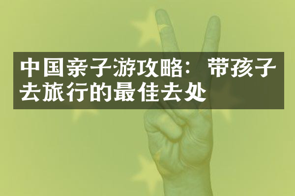 中国亲子游攻略：带孩子去旅行的最佳去处