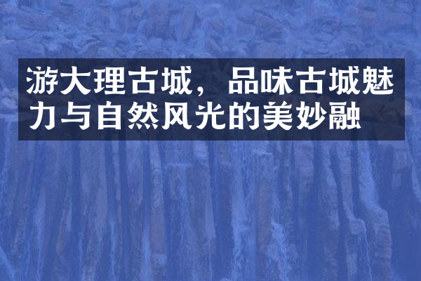 游大理古城，品味古城魅力与自然风光的美妙融合