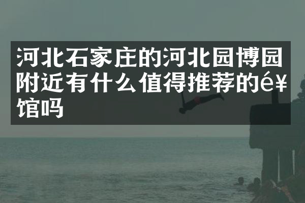 河北石家庄的河北园博园附近有什么值得推荐的饭馆吗