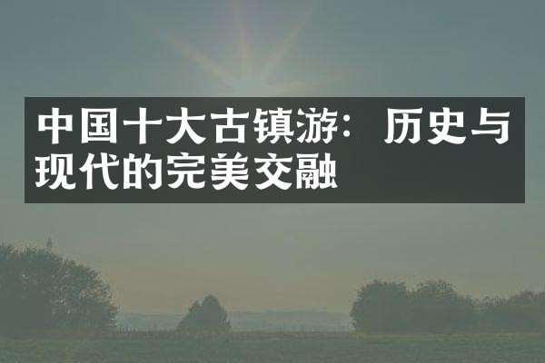 中国十大古镇游：历史与现代的完美交融