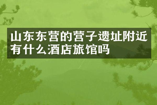 山东东营的营子遗址附近有什么酒店旅馆吗