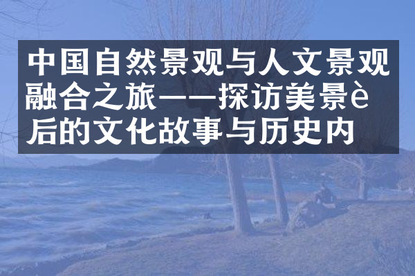 中国自然景观与人文景观融合之旅——探访美景背后的文化故事与历史内涵
