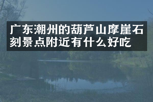广东潮州的葫芦山摩崖石刻景点附近有什么好吃的