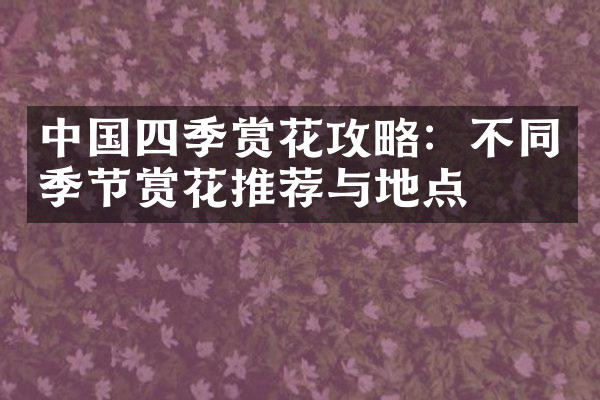 中国四季赏花攻略：不同季节赏花推荐与地点