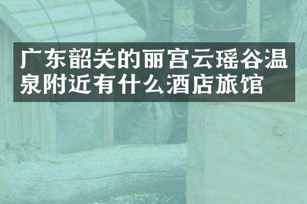 广东韶关的丽宫云瑶谷温泉附近有什么酒店旅馆吗