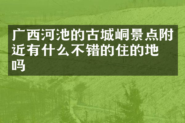 广西河池的古城峒景点附近有什么不错的住的地方吗
