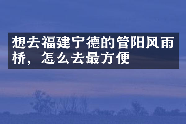 想去福建宁德的管阳风雨桥，怎么去最方便