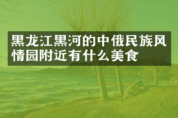 黑龙江黑河的中俄民族风情园附近有什么美食