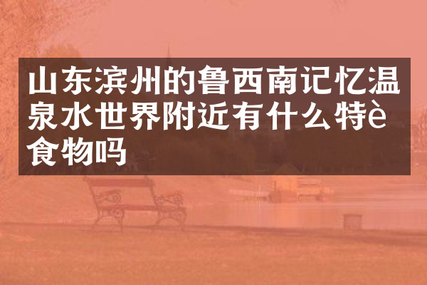 山东滨州的鲁西南记忆温泉水世界附近有什么特色食物吗