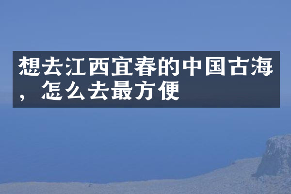 想去江西宜春的中国古海，怎么去最方便