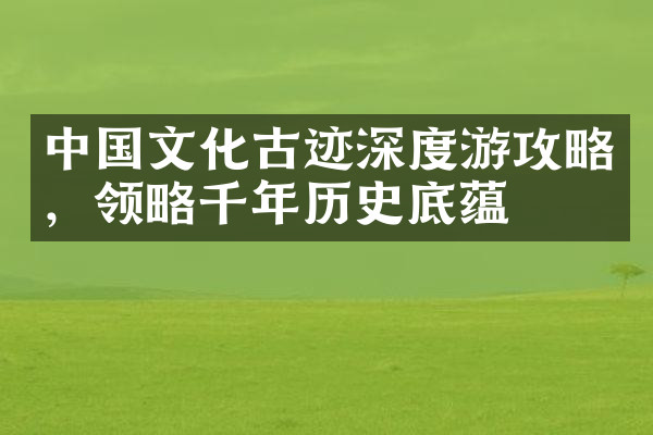 中国文化古迹深度游攻略，领略千年历史底蕴