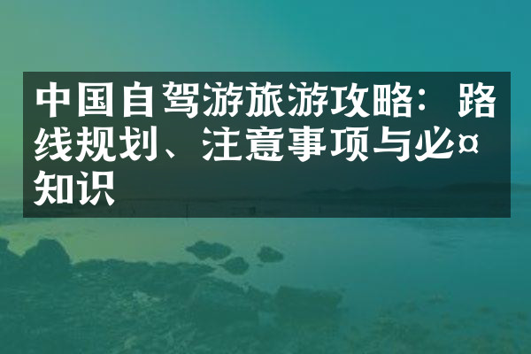 中国自驾游旅游攻略：路线规划、注意事项与必备知识