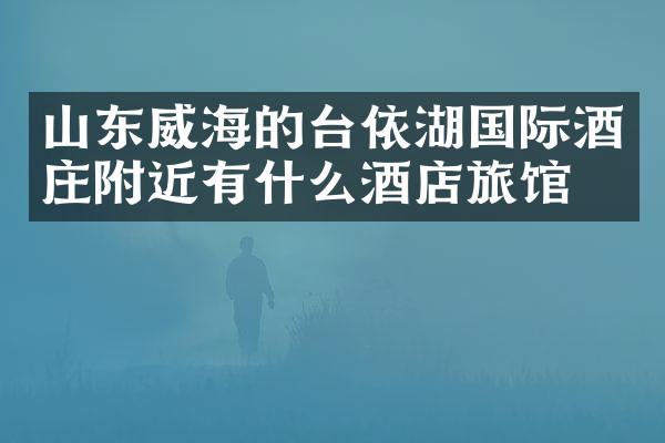山东威海的台依湖国际酒庄附近有什么酒店旅馆吗