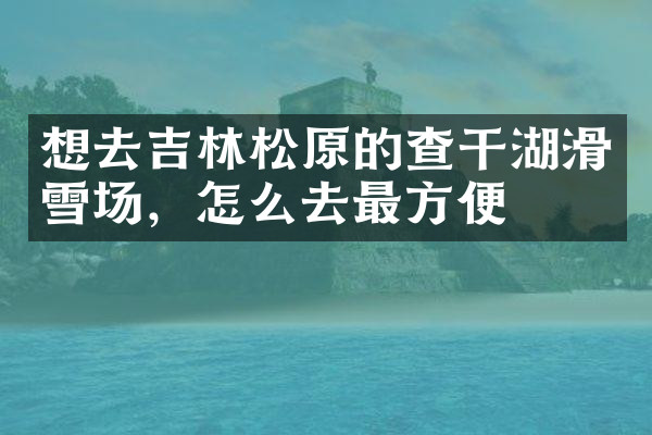 想去吉林松原的查干湖滑雪场，怎么去最方便