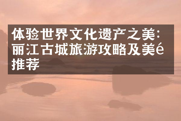 体验世界文化遗产之美：丽江古城旅游攻略及美食推荐