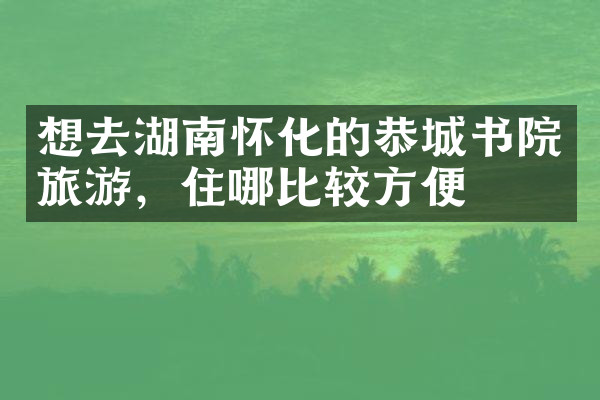 想去湖南怀化的恭城书院旅游，住哪比较方便