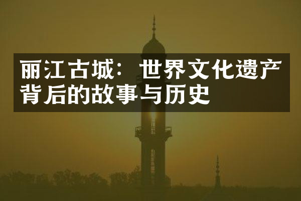 丽江古城：世界文化遗产背后的故事与历史