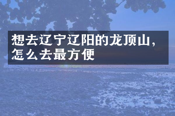 想去辽宁辽阳的龙顶山，怎么去最方便
