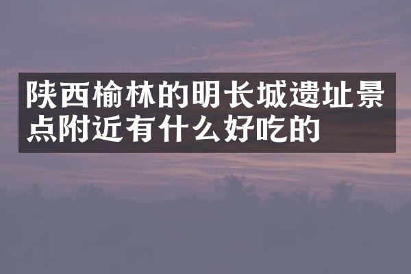 陕西榆林的明长城遗址景点附近有什么好吃的