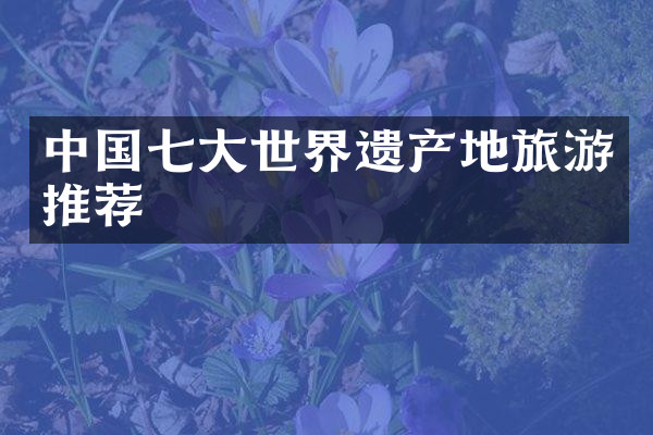 中国七大世界遗产地旅游推荐