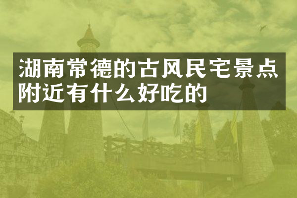 湖南常德的古风民宅景点附近有什么好吃的