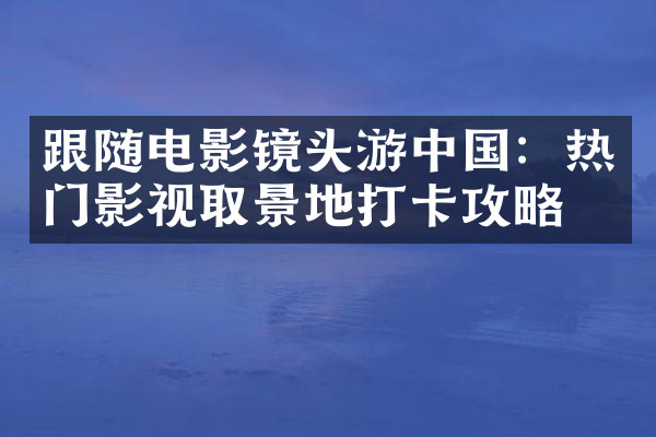 跟随电影镜头游中国：热门影视取景地打卡攻略