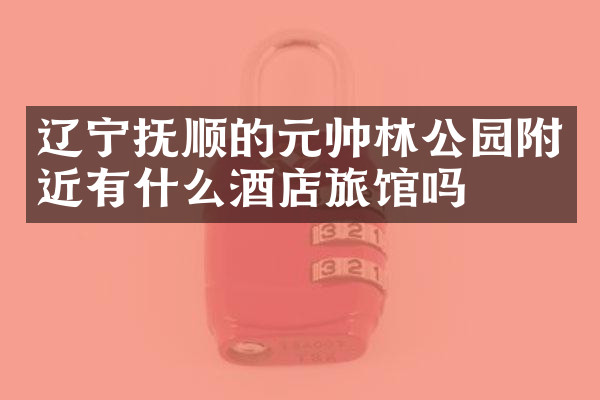 辽宁抚顺的元帅林公园附近有什么酒店旅馆吗