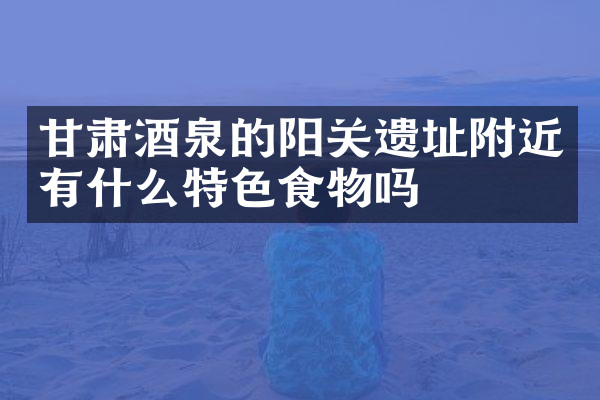 甘肃酒泉的阳关遗址附近有什么特色食物吗