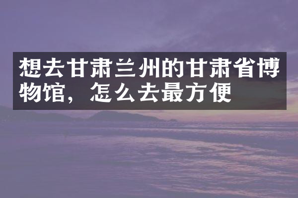 想去甘肃兰州的甘肃省博物馆，怎么去最方便