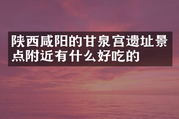 陕西咸阳的甘泉宫遗址景点附近有什么好吃的