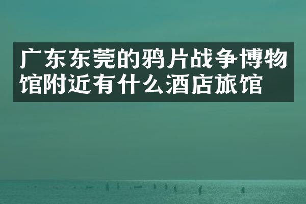 广东东莞的鸦片战争博物馆附近有什么酒店旅馆吗