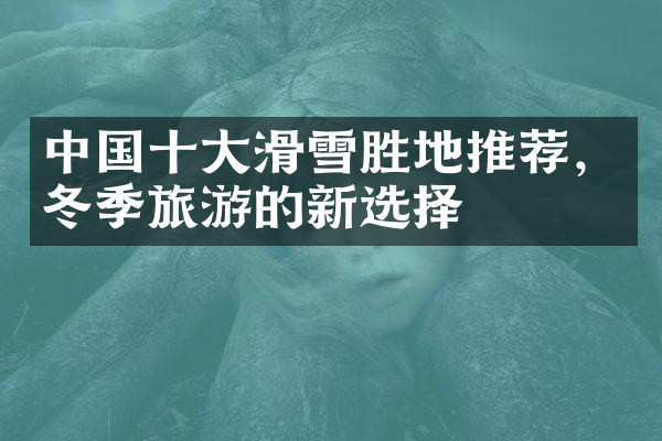 中国十大滑雪胜地推荐，冬季旅游的新选择