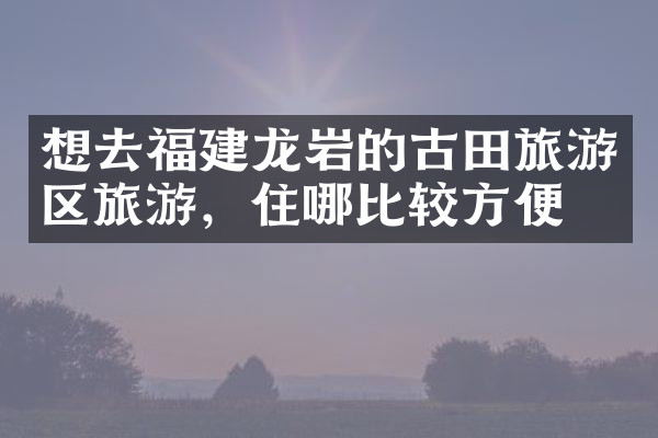 想去福建龙岩的古田旅游区旅游，住哪比较方便