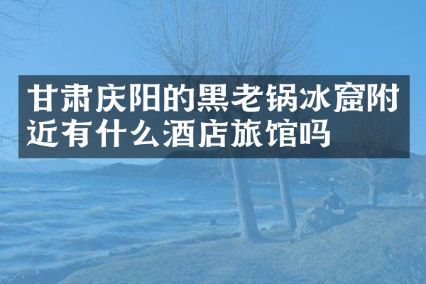 甘肃庆阳的黑老锅冰窟附近有什么酒店旅馆吗