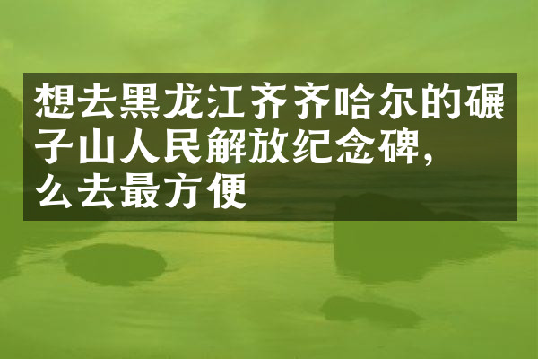 想去黑龙江齐齐哈尔的碾子山人民解放纪念碑，怎么去最方便