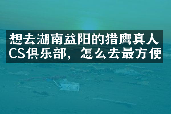 想去湖南益阳的猎鹰真人CS俱乐部，怎么去最方便