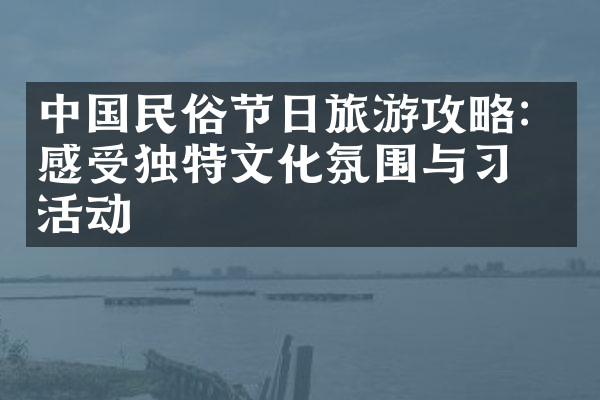 中国民俗节日旅游攻略：感受独特文化氛围与习俗活动