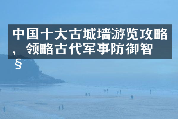 中国十大古城墙游览攻略，领略古代军事防御智慧