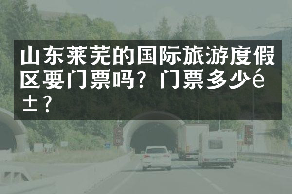 山东莱芜的国际旅游度假区要门票吗？门票多少钱？