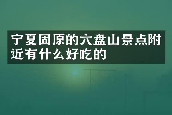 宁夏固原的六盘山景点附近有什么好吃的