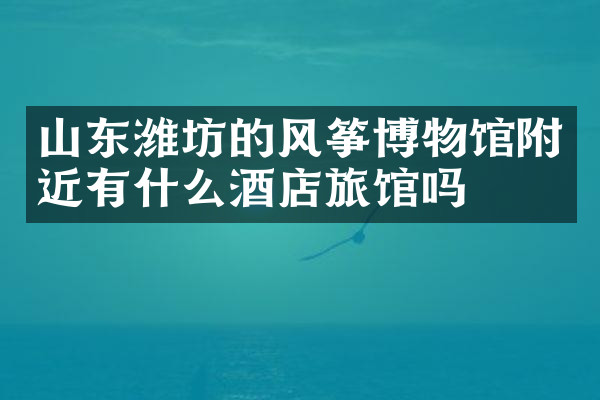 山东潍坊的风筝博物馆附近有什么酒店旅馆吗