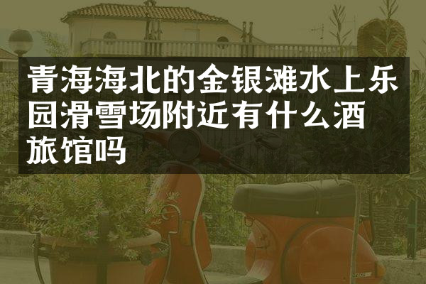 青海海北的金银滩水上乐园滑雪场附近有什么酒店旅馆吗
