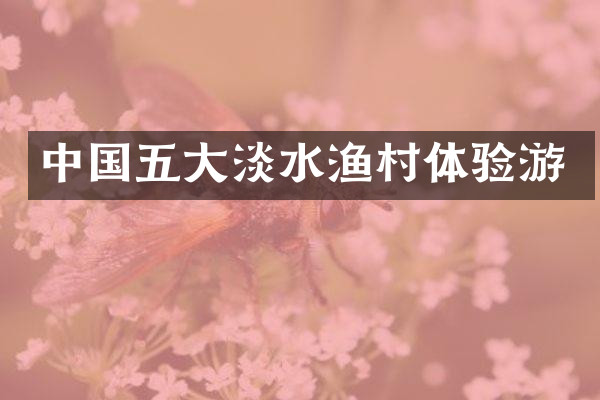 中国五大淡水渔村体验游